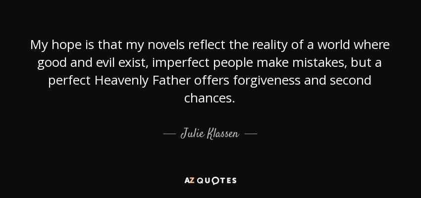 My hope is that my novels reflect the reality of a world where good and evil exist, imperfect people make mistakes, but a perfect Heavenly Father offers forgiveness and second chances. - Julie Klassen