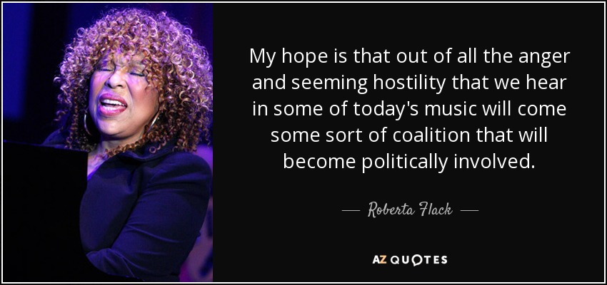 My hope is that out of all the anger and seeming hostility that we hear in some of today's music will come some sort of coalition that will become politically involved. - Roberta Flack