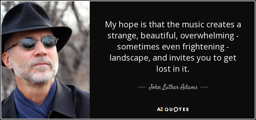 My hope is that the music creates a strange, beautiful, overwhelming - sometimes even frightening - landscape, and invites you to get lost in it. - John Luther Adams