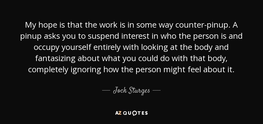 My hope is that the work is in some way counter-pinup. A pinup asks you to suspend interest in who the person is and occupy yourself entirely with looking at the body and fantasizing about what you could do with that body, completely ignoring how the person might feel about it. - Jock Sturges