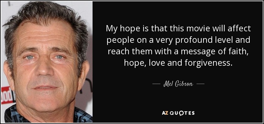My hope is that this movie will affect people on a very profound level and reach them with a message of faith, hope, love and forgiveness. - Mel Gibson