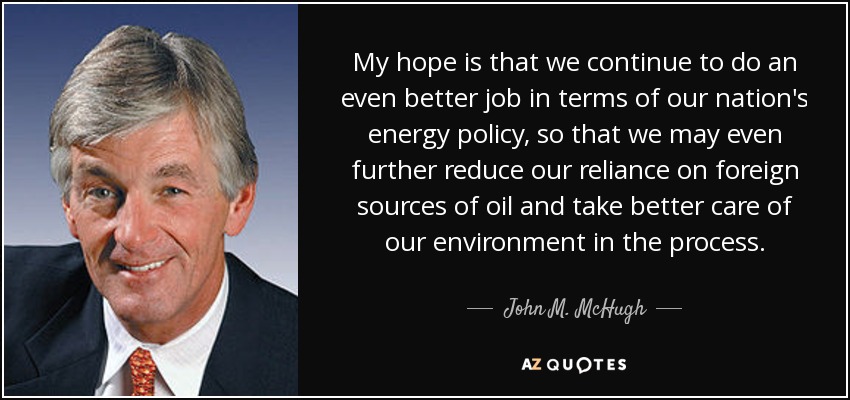 My hope is that we continue to do an even better job in terms of our nation's energy policy, so that we may even further reduce our reliance on foreign sources of oil and take better care of our environment in the process. - John M. McHugh