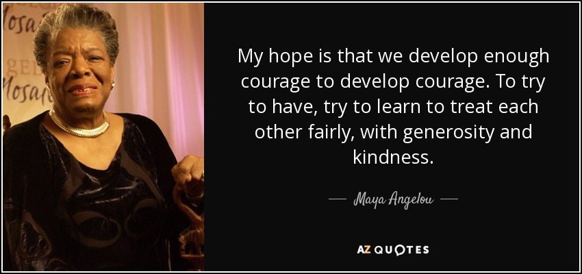 My hope is that we develop enough courage to develop courage. To try to have, try to learn to treat each other fairly, with generosity and kindness. - Maya Angelou
