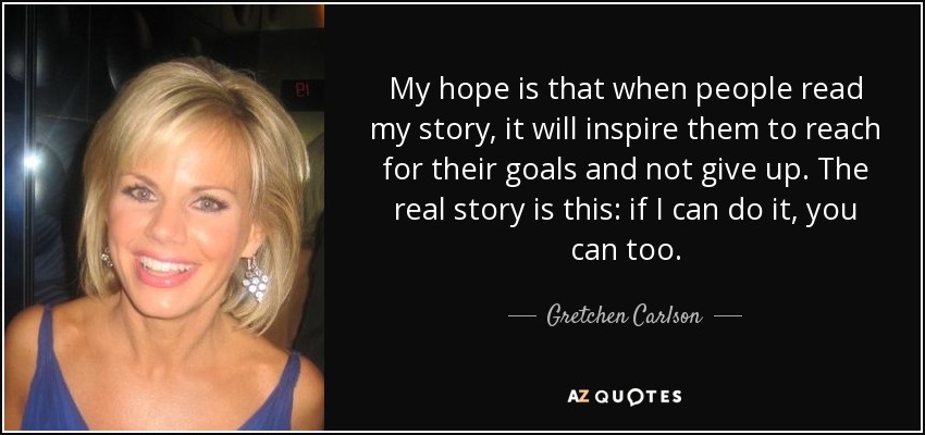 My hope is that when people read my story, it will inspire them to reach for their goals and not give up. The real story is this: if I can do it, you can too. - Gretchen Carlson