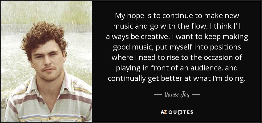 My hope is to continue to make new music and go with the flow. I think I'll always be creative. I want to keep making good music, put myself into positions where I need to rise to the occasion of playing in front of an audience, and continually get better at what I'm doing. - Vance Joy