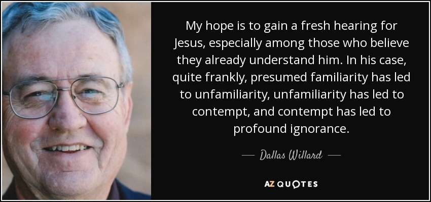 My hope is to gain a fresh hearing for Jesus, especially among those who believe they already understand him. In his case, quite frankly, presumed familiarity has led to unfamiliarity, unfamiliarity has led to contempt, and contempt has led to profound ignorance. - Dallas Willard