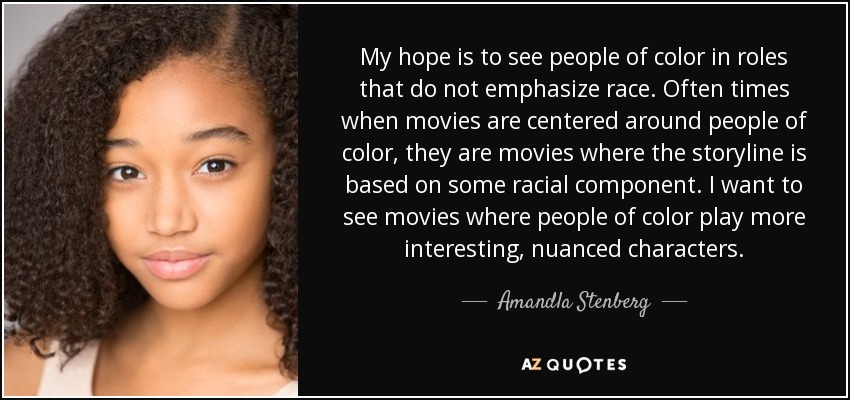 My hope is to see people of color in roles that do not emphasize race. Often times when movies are centered around people of color, they are movies where the storyline is based on some racial component. I want to see movies where people of color play more interesting, nuanced characters. - Amandla Stenberg