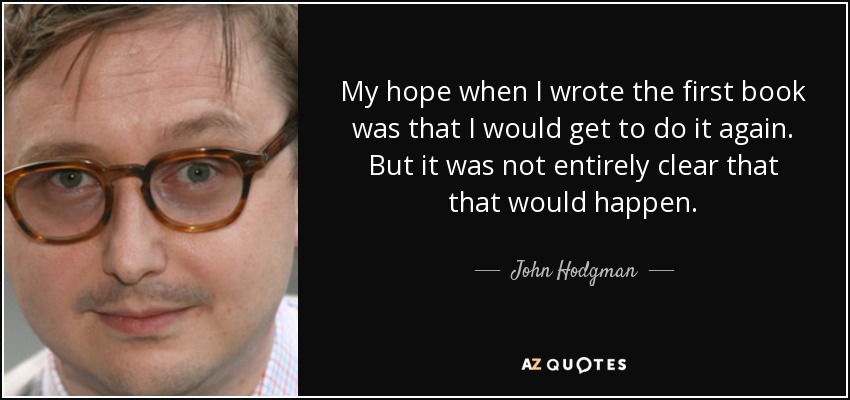 My hope when I wrote the first book was that I would get to do it again. But it was not entirely clear that that would happen. - John Hodgman