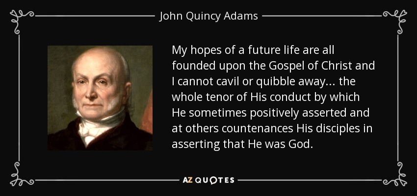 My hopes of a future life are all founded upon the Gospel of Christ and I cannot cavil or quibble away... the whole tenor of His conduct by which He sometimes positively asserted and at others countenances His disciples in asserting that He was God. - John Quincy Adams