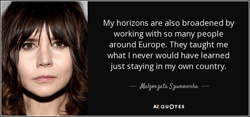 My horizons are also broadened by working with so many people around Europe. They taught me what I never would have learned just staying in my own country. - Malgorzata Szumowska