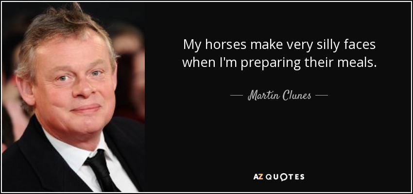 My horses make very silly faces when I'm preparing their meals. - Martin Clunes