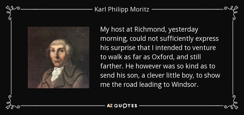 My host at Richmond, yesterday morning, could not sufficiently express his surprise that I intended to venture to walk as far as Oxford, and still farther. He however was so kind as to send his son, a clever little boy, to show me the road leading to Windsor. - Karl Philipp Moritz