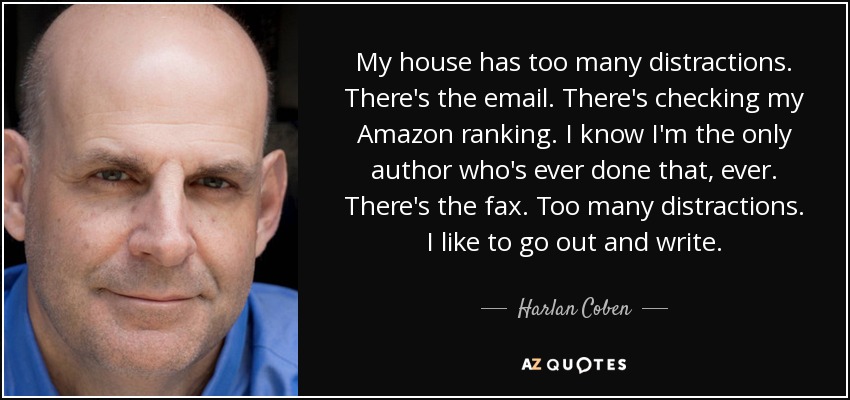 My house has too many distractions. There's the email. There's checking my Amazon ranking. I know I'm the only author who's ever done that, ever. There's the fax. Too many distractions. I like to go out and write. - Harlan Coben