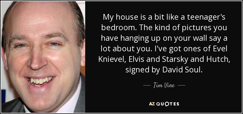 My house is a bit like a teenager's bedroom. The kind of pictures you have hanging up on your wall say a lot about you. I've got ones of Evel Knievel, Elvis and Starsky and Hutch, signed by David Soul. - Tim Vine