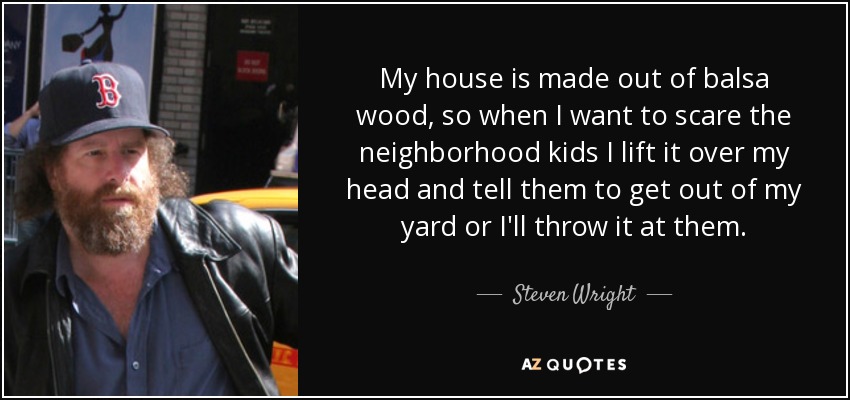 My house is made out of balsa wood, so when I want to scare the neighborhood kids I lift it over my head and tell them to get out of my yard or I'll throw it at them. - Steven Wright