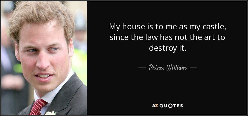 My house is to me as my castle, since the law has not the art to destroy it. - Prince William