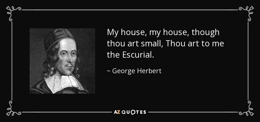 My house, my house, though thou art small, Thou art to me the Escurial. - George Herbert