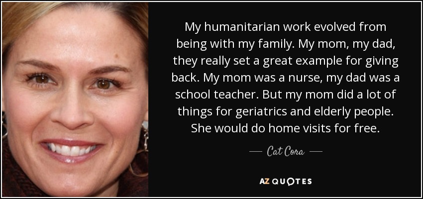 My humanitarian work evolved from being with my family. My mom, my dad, they really set a great example for giving back. My mom was a nurse, my dad was a school teacher. But my mom did a lot of things for geriatrics and elderly people. She would do home visits for free. - Cat Cora