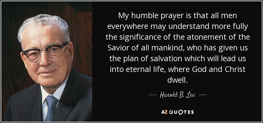 My humble prayer is that all men everywhere may understand more fully the significance of the atonement of the Savior of all mankind, who has given us the plan of salvation which will lead us into eternal life, where God and Christ dwell. - Harold B. Lee