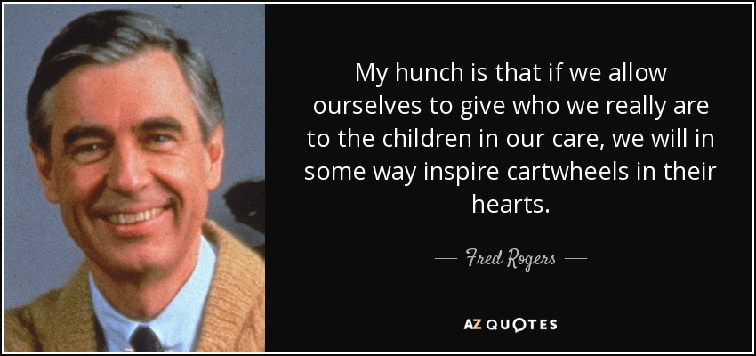 My hunch is that if we allow ourselves to give who we really are to the children in our care, we will in some way inspire cartwheels in their hearts. - Fred Rogers