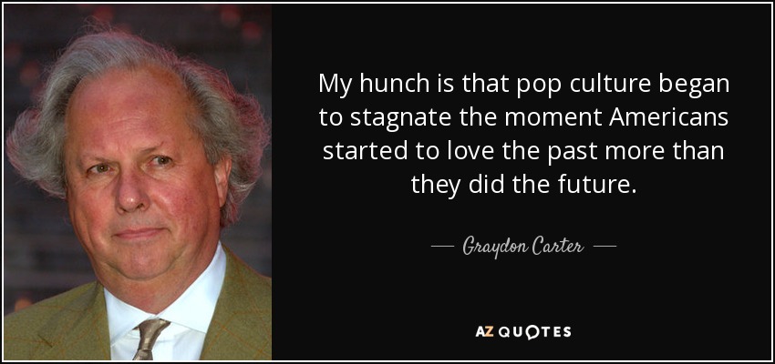 My hunch is that pop culture began to stagnate the moment Americans started to love the past more than they did the future. - Graydon Carter