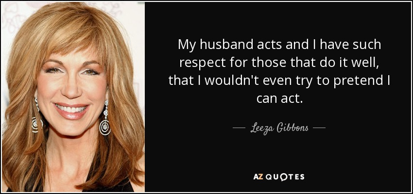 My husband acts and I have such respect for those that do it well, that I wouldn't even try to pretend I can act. - Leeza Gibbons