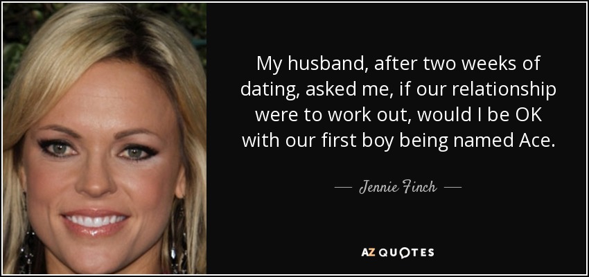 My husband, after two weeks of dating, asked me, if our relationship were to work out, would I be OK with our first boy being named Ace. - Jennie Finch