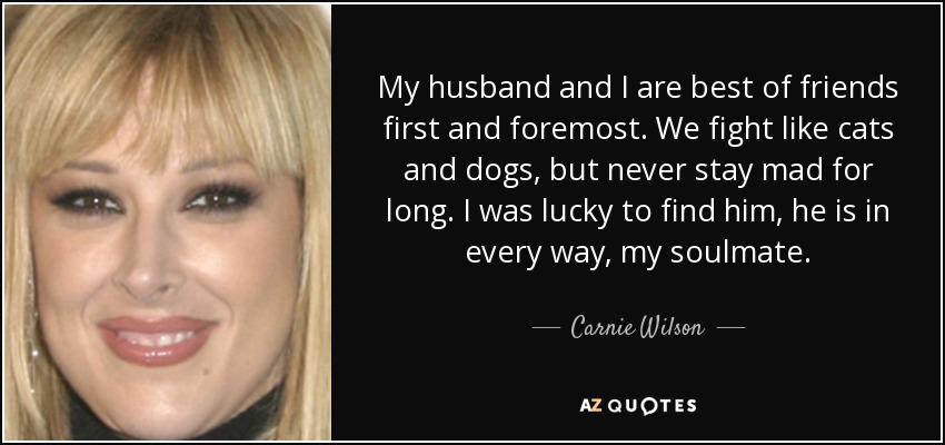 My husband and I are best of friends first and foremost. We fight like cats and dogs, but never stay mad for long. I was lucky to find him, he is in every way, my soulmate. - Carnie Wilson