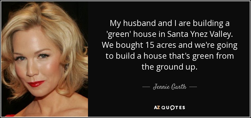 My husband and I are building a 'green' house in Santa Ynez Valley. We bought 15 acres and we're going to build a house that's green from the ground up. - Jennie Garth