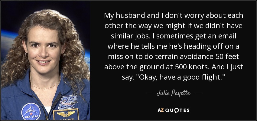 My husband and I don't worry about each other the way we might if we didn't have similar jobs. I sometimes get an email where he tells me he's heading off on a mission to do terrain avoidance 50 feet above the ground at 500 knots. And I just say, 