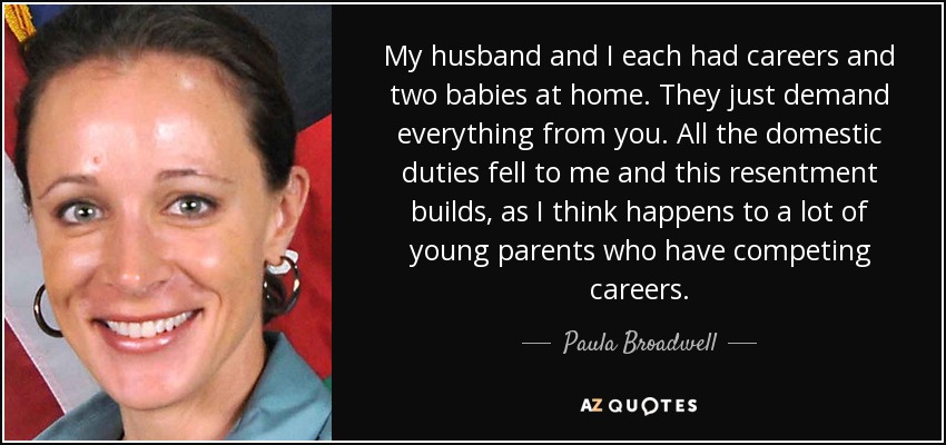 My husband and I each had careers and two babies at home. They just demand everything from you. All the domestic duties fell to me and this resentment builds, as I think happens to a lot of young parents who have competing careers. - Paula Broadwell