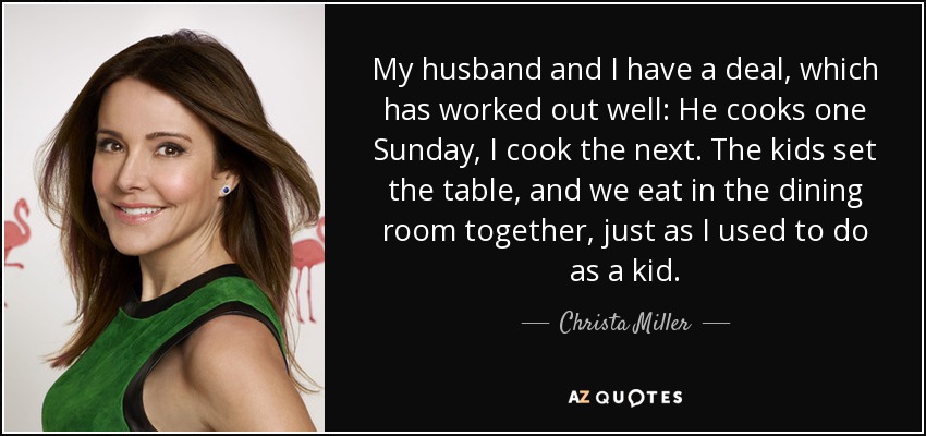 My husband and I have a deal, which has worked out well: He cooks one Sunday, I cook the next. The kids set the table, and we eat in the dining room together, just as I used to do as a kid. - Christa Miller