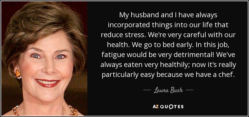 My husband and I have always incorporated things into our life that reduce stress. We're very careful with our health. We go to bed early. In this job, fatigue would be very detrimental! We've always eaten very healthily; now it's really particularly easy because we have a chef. - Laura Bush