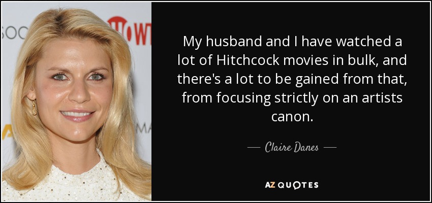 My husband and I have watched a lot of Hitchcock movies in bulk, and there's a lot to be gained from that, from focusing strictly on an artists canon. - Claire Danes
