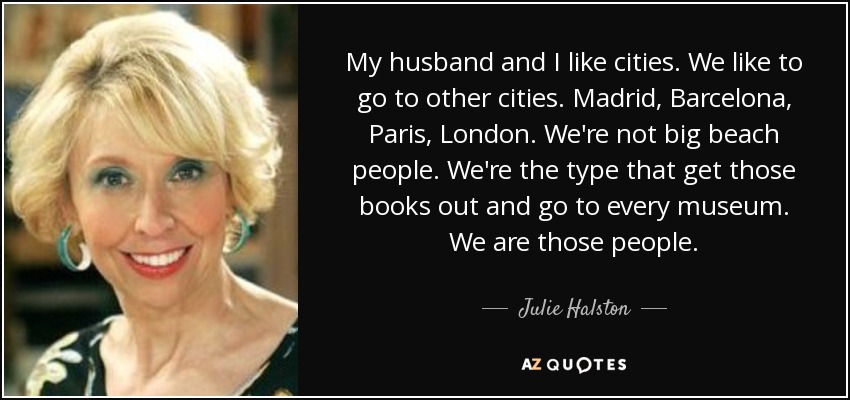 My husband and I like cities. We like to go to other cities. Madrid, Barcelona, Paris, London. We're not big beach people. We're the type that get those books out and go to every museum. We are those people. - Julie Halston