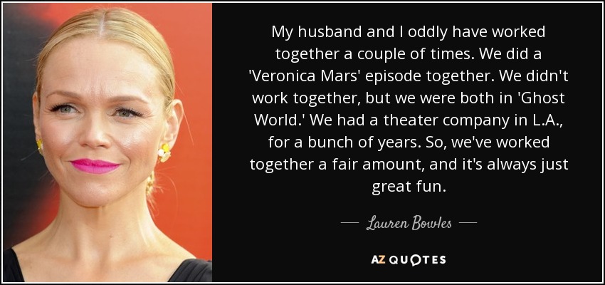 My husband and I oddly have worked together a couple of times. We did a 'Veronica Mars' episode together. We didn't work together, but we were both in 'Ghost World.' We had a theater company in L.A., for a bunch of years. So, we've worked together a fair amount, and it's always just great fun. - Lauren Bowles