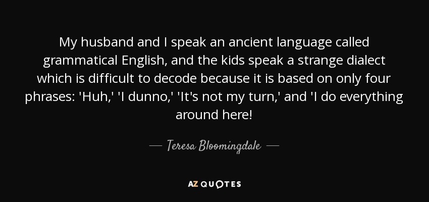My husband and I speak an ancient language called grammatical English, and the kids speak a strange dialect which is difficult to decode because it is based on only four phrases: 'Huh,' 'I dunno,' 'It's not my turn,' and 'I do everything around here! - Teresa Bloomingdale