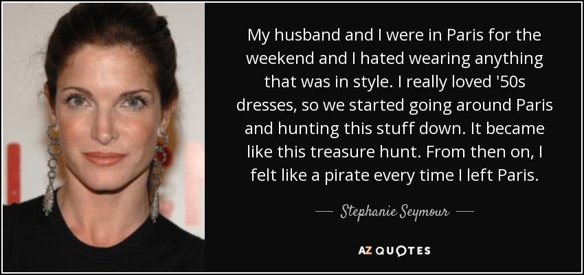 My husband and I were in Paris for the weekend and I hated wearing anything that was in style. I really loved '50s dresses, so we started going around Paris and hunting this stuff down. It became like this treasure hunt. From then on, I felt like a pirate every time I left Paris. - Stephanie Seymour