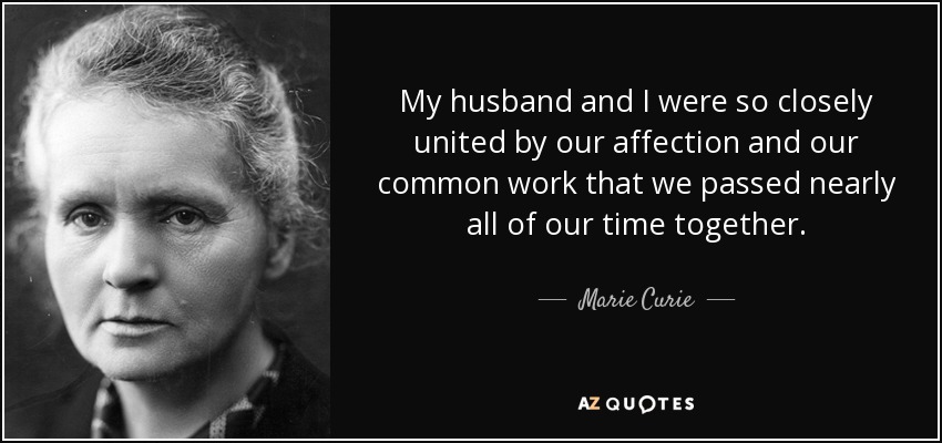 My husband and I were so closely united by our affection and our common work that we passed nearly all of our time together. - Marie Curie