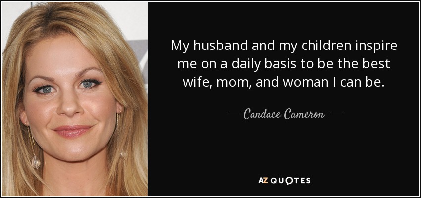My husband and my children inspire me on a daily basis to be the best wife, mom, and woman I can be. - Candace Cameron