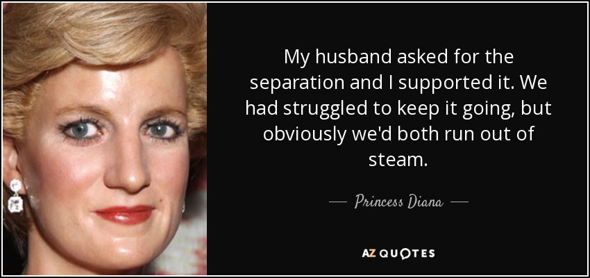 My husband asked for the separation and I supported it. We had struggled to keep it going, but obviously we'd both run out of steam. - Princess Diana