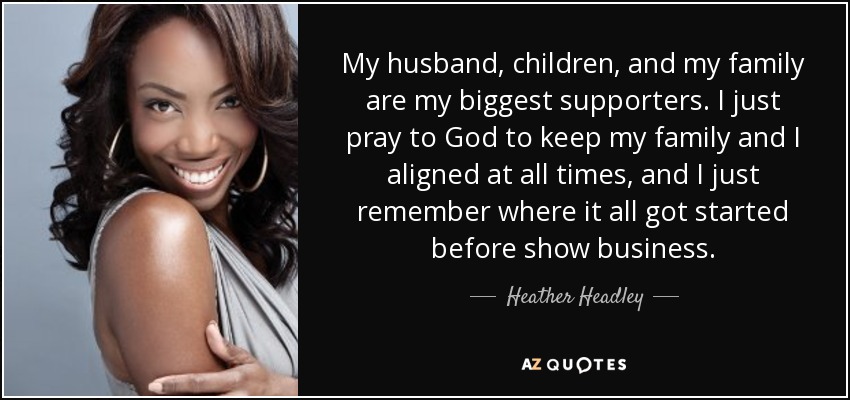 My husband, children, and my family are my biggest supporters. I just pray to God to keep my family and I aligned at all times, and I just remember where it all got started before show business. - Heather Headley