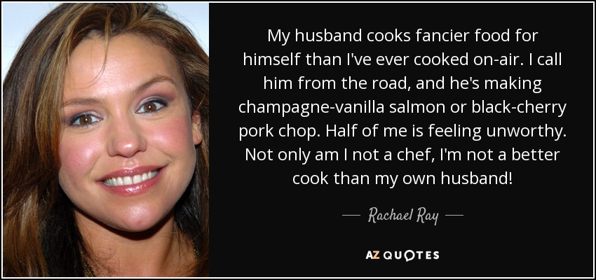 My husband cooks fancier food for himself than I've ever cooked on-air. I call him from the road, and he's making champagne-vanilla salmon or black-cherry pork chop. Half of me is feeling unworthy. Not only am I not a chef, I'm not a better cook than my own husband! - Rachael Ray