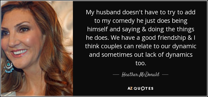 My husband doesn't have to try to add to my comedy he just does being himself and saying & doing the things he does. We have a good friendship & I think couples can relate to our dynamic and sometimes out lack of dynamics too. - Heather McDonald