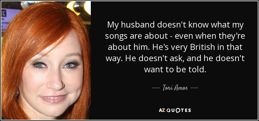 My husband doesn't know what my songs are about - even when they're about him. He's very British in that way. He doesn't ask, and he doesn't want to be told. - Tori Amos