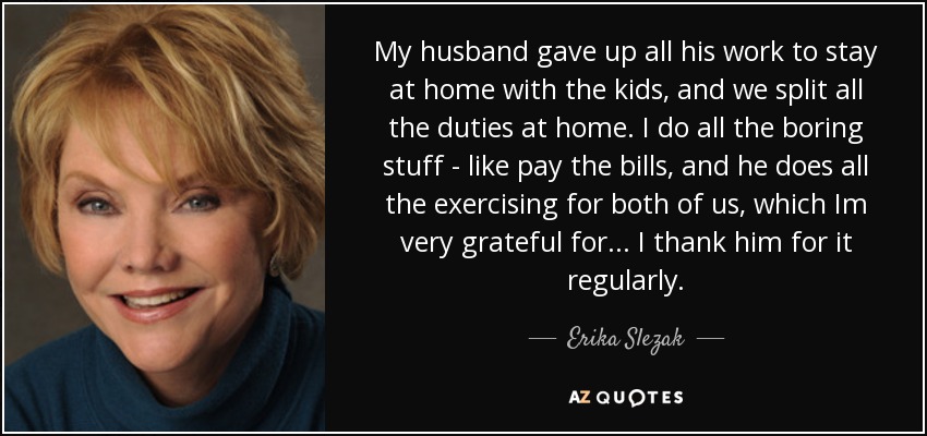 My husband gave up all his work to stay at home with the kids, and we split all the duties at home. I do all the boring stuff - like pay the bills, and he does all the exercising for both of us, which Im very grateful for... I thank him for it regularly. - Erika Slezak