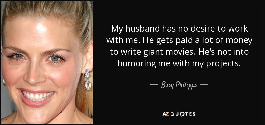 My husband has no desire to work with me. He gets paid a lot of money to write giant movies. He's not into humoring me with my projects. - Busy Philipps