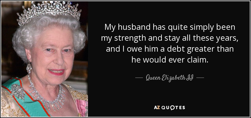 My husband has quite simply been my strength and stay all these years, and I owe him a debt greater than he would ever claim. - Queen Elizabeth II