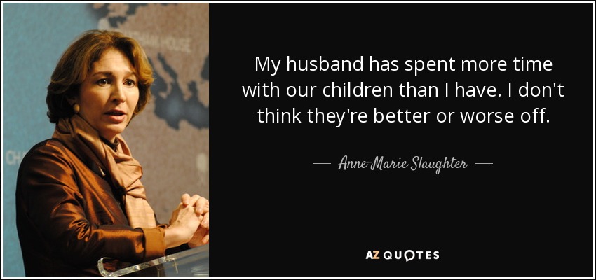 My husband has spent more time with our children than I have. I don't think they're better or worse off. - Anne-Marie Slaughter