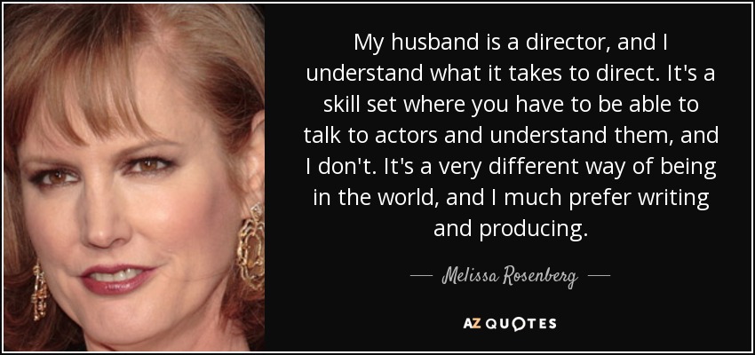 My husband is a director, and I understand what it takes to direct. It's a skill set where you have to be able to talk to actors and understand them, and I don't. It's a very different way of being in the world, and I much prefer writing and producing. - Melissa Rosenberg